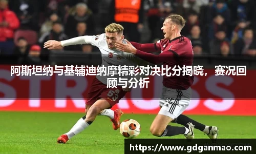 阿斯坦纳与基辅迪纳摩精彩对决比分揭晓，赛况回顾与分析
